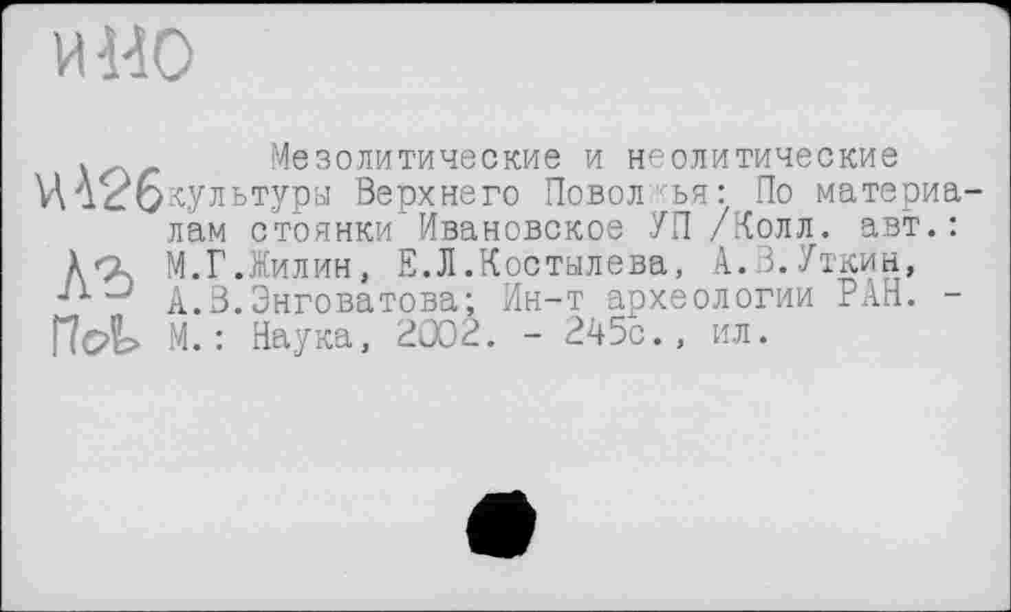 ﻿и но
Мезолитические и неолитические
Й426культуры Верхнего Поволжья: По материа лам стоянки Ивановское УП /Колл. авт.: Xq. М. Г. Жилин, Е.Л .Костылева, А.В.Уткин,
А.В.Энговатова; Ин-т археологии РАН. -Пс4> М. : Наука, 2002. - 245с., ил.